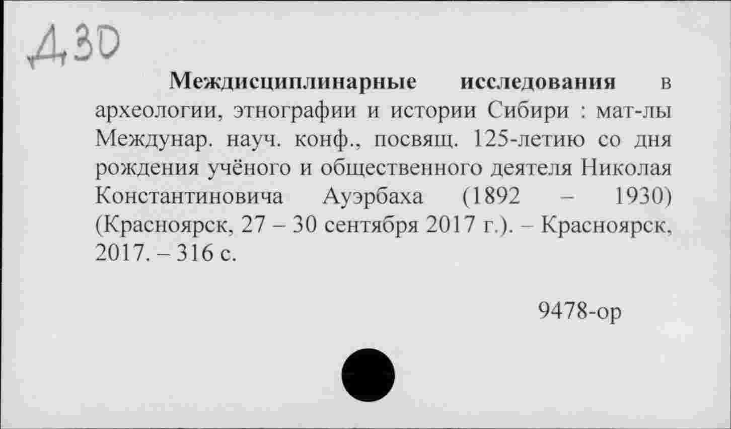 ﻿ДЗО
Междисциплинарные исследования в археологии, этнографии и истории Сибири : мат-лы Междунар. науч, конф., посвящ. 125-летию со дня рождения учёного и общественного деятеля Николая Константиновича Ауэрбаха (1892	-	1930)
(Красноярск, 27 - 30 сентября 2017 г.). - Красноярск, 2017. - 316 с.
9478-ор